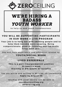 WE'RE HIRING A BADASS YOUTH WORKER to help u end youth homelessness. You will be supporting participants in our Work 2 Live program. Your job is to hang out with amazing people to help them become more amazing. Being compassionate, good at listening and fun really helps with this. You will experience and education related to Youth/Social Work or have Lived Experience. This is a part-time/permanent position, 24 hours a week, starting at $18-20/hr with benefits. You are active and willing to mountain bike, ski or snowboard. Apply by August 30. Resume and cover letters can be sent to sean@zeroceiling.org